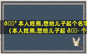 🐳 本人姓熊,想给儿子起个名字（本人姓熊,想给儿子起 🌷 个名字怎么起）